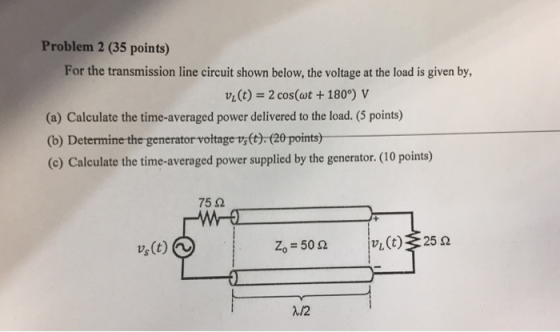 Problem 2 (35 points) For the transmission line circuit shown below, the voltage at the load is given by, vLCt)2 cos(ot +180°) v (a) Calculate the time-averaged power delivered to the load. (5 points) (b) Determine the generator voltage vs(t).(20 points) (c) Calculate the time-averaged power supplied by the generator.(10 points) 75 2 Zo-50 Ω