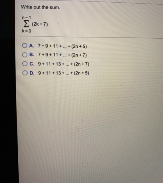 Write out the sum. n-1 (2k + 7) k=0 OA. 7+9+ 11 + ... + (2n + 5) OB. 7+9+11+ ... + (2n + 7) OC. 9+ 11 +13 + ... + (2n + 7) D.