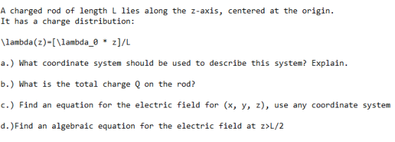 A charged rod of length L lies along the z-axis, centered at the origin It has a charge distribution: lambda(z) [\lambda_0 * z]/L a.) What coordinate system should be used to describe this system? Explain. b.) What is the total charge Q on the rod? c.) Find an equation for the electric field for (x, y, z), use any coordinate system d.)Find an algebraic equation for the electric field at z /2