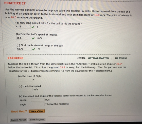 PRACTICE IT Use the worked example above to help you solve this problem. A ball is thrown upward from the top of a building at an angle of 30.00 to the horizontal and with an initial speed of 19.0 m/s. The point of release is h 46.0 m above the ground. (a) How long does it take for the ball to hit the ground? 4.18 b) Find the balls speed at impact 35.5 m/s (c) Find the horizontal range of the ball. 68.78 EXERCISE HINTS: GETTING STARTED I IM STUCK! Suppose the ball is thrown from the same height as in the PRACTICE IT problem at an angle of 39.0 below the horizontal. If it strikes the ground 35.9 m away, find the following. (Hint: For part (a), use the equation for the x-displacement to eliminate vot from the equation for the y-displacement.) (a) the time of flight (b) the initial speed m/s (c) the speed and angle of the velocity vector with respect to the horizontal at impact speed angle m/s o below the horizontal Need Help? Talk to Tutor Submit Answer Save Progress