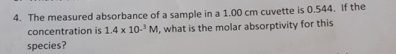 4. The measured absorbance of a sample in a 1.00 cm cuvette is 0.544. If the concentration is 1.4 x 10-M, what is the molar a