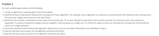 Problem 2 For each problem given below, do the following: 1. Create an algorithm in pseudocode to solve the problem. 2.Identify the factors that would influence the running time of your algorithm. For example, if your algorithm is to search an array the factor that influences the running time is the array size. Assign names (such as n) to each factor. 3. Determine the number of operations in each step of the pseudocode. To do that, identify the operations that must be counted. You need not count every statement separately. If a group of statements always executes together, treat the group as a single unit. If a method is called, and you do not know the running time of that method count it as a single operation 4. Count the operations performed by the algorithm. Express the count as a function of the factors you identified in Step 2. 5. Describe the best case scenario for the algorithm and derive the big O 6, Describe the worst case scenario for the algorithm and derive the big O