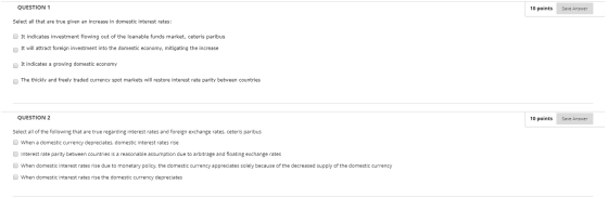 QUESTION 1 10 points Save Answer Select all that are true given an increase in domestic interest rates: It indicates investme