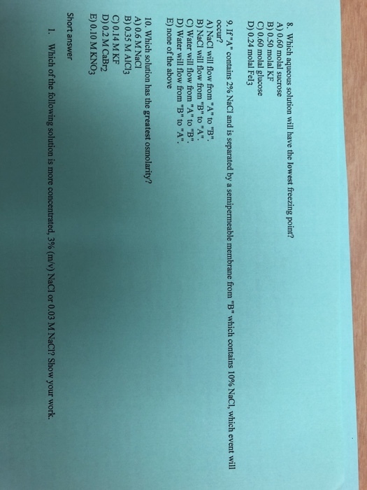 8. Which aqueous solution will have the lowest freezing point? A) 0.60 molal sucrose B) 0.50 molal KF C) 0.60 molal glucose D) 0.24 molal Fel3 9, If A contains 2% NaCl and is separated by a semipermeable membrane occur? A) NaCI will flow from A to B. B) NaCI will flow from B to A. C) Water will flow from A to B. D) Water will flow from B to A. E) none of the above from B which contains 10% NaCl, which event will 10. Which solution has the greatest o A) 0.6 M NaCl B) 0.35 M AICl3 smolarity? C) 0.14 M KF D) 0.2 M CaBr2 E) 0.10 M KNO3 Short answer I. Which of the following solution is more concentrated, 3% (m/v) Nacl or 0.03 M NaCl? Show your work.