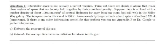 Question 1: Interstellar space is not actually a perfect vacuum. Turns out there are clouds of atoms that roam these regions of space that are loosely held together by their combined gravity. Suppose there is a cloud with a number density of about 100 atoms/cm3 of neutral Hydrogen far away from any stars, bt with in the Milky Way galaxy. The temperature in this cloud is 100 KAsme each hydrogen atom is a hard sphere of radius 0.529 A (angstroms). If there is any other information needed for this problem you can use Appendix F or Dr. Google to gather information a) Estimate the pressure of this gas b) Estimate the average time between collisions for atoms in this gas.