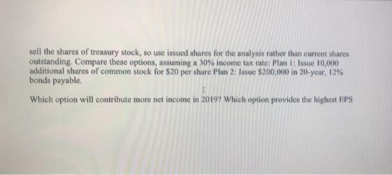 sell the shares of treasury stock, so use issued shares for the analysis rather than current shares outstanding. Compare these options, assuming a 30% income tax rate: Plan I : Issue 10,000 additional shares of common stock for $20 per share Plan 2: Issue $200,000 in 20-year, 12% bonds payable Which option will contribute more net income in 2019? Which option provides the highest EPS