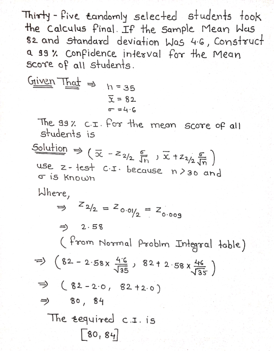 Thirty - Pive tandomly selected students took e Calculus final. If the Sarmple Mean Was 82 and standard deviation Was 4G, Construct agg% Confidence interval for the Mean score of all students Civen That - 35 The gg% c.1. for the mean score of students is all use z-test c.1 . because n〉30 and Wherre 2. 58 rom Normal Problm Integral table (82-2-55x 뜰821258 ) 3 S プ 80,84 80, 84