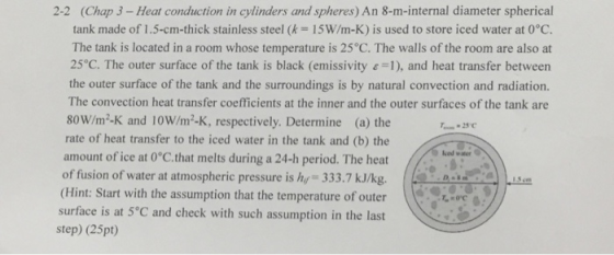 (Chap 3- Heat conduction in cylinders and spheres) An 8-m-internal diameter spherical tank made of 1.5-cm-thick stainless steel (k = 15W/m-K) is used to store iced water at 0°C. The tank is located in a room whose temperature is 25°C. The walls of the room are also at 25°C. The outer surface of the tank is black (emissivity1), and heat transfer between the outer surface of the tank and the surroundings is by natural convection and radiation. The convection heat transfer coefficients at the inner and the outer surfaces of the tank are 80W/m2-K and 10W/m2-K, respectively. Determine (a) the rate of heat transfer to the iced water in the tank and (b) the amount of ice at 0 C.that melts during a 24-h period. The heat of fusion of water at atmospheric pressure is hy 333.7 kJ/kg. 2-2 Ied water (Hint: Start with the assumption that the temperature of outer surface is at 5°C and check with such assumption in the last step) (25pt)
