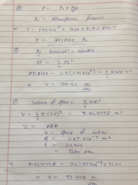 @ P = Pot Sgh Po = Atmospheric pressure P= .01 X100+ 1030 x 9.8 x 873.5 p = 8918109 Pa By bernoullins equation AP = I SV2 891