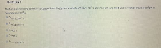 QUESTION 7 The first-order decomposition of S206(e) to form 5O3(e), has a half-life of 1.262 x 103s at 45°C. How long will it