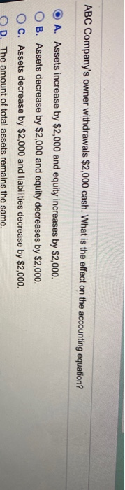 ABC Companys owner withdrawals $2,000 cash. What is the effect on the accounting equation? A. Assets increase by $2,000 and
