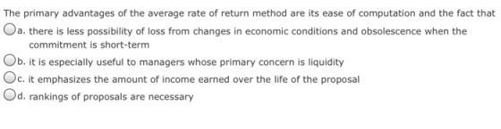 The primary advantages of the average rate of return method are its ease of computation and the fact that a. there is less possibility of loss from changes in economic conditions and obsolescence when the commitment is short-term Ob. it is especially useful to managers whose primary concern is liquidity Oc. it emphasizes the amount of income earned over the life of the proposal Od. rankings of proposals are necessary