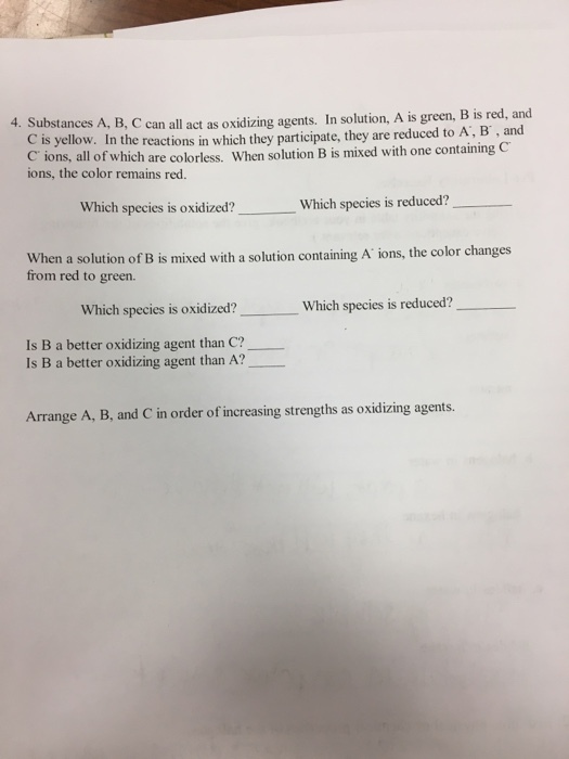 4. Substances A, B, C can all act as oxidizing agents. In solution, A is green, B is red, and C is yellow. I C ions, al ions, the color remains red. n the reactions in which they participate, they are reduced to A, B, and Il of which are colorless. When solution B is mixed with one containing C Which species is oxidized? Which species is reduced? When a solution of B is mixed with a from red to green. solution containing A ions, the color changes Which species is oxidized? Which species is reduced? Is B a better oxidizing agent than C? Is B a better oxidizing agent than A? Arrange A, B, and C in order of increasing strengths as oxidizing agents