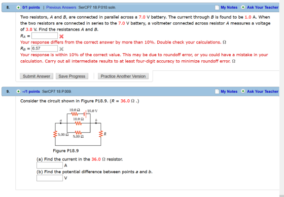 8. 0/1 points. l Previous Answers SerCP7 18. P. 010 soln My Notes Ask Your Teacher Two resistors, A and B, are connected in parallel across a 7.0 V battery. The current through B is found to be 1.0 A. When the two resistors are connected in series to the 7.0 V battery, a voltmeter connected across resistor A measures a voltage of 3.8 V. Find the resistances A and B. Your response differs from the correct answer by more than 10%. Double check your calculations. 2 RB 6.57 Your response is within 10% of the correct value. This may be due to roundoff error, or you could have a mistake in your calculation. Carry out all intermediate results to at least four-digit accuracy to minimize roundoff error. 2 Submit Answer Save Progress Practice Another Version 9. -l 1 points SerCP7 18. P.009 My Notes Ask Your Teacher Consider the circuit shown in Figure P18.9. (R 36.0 2.) 10.0 25.0 V 10.02 5.002 5.00 Figure P18.9 (a) Find the current in the 36.0 2 resistor. (b) Find the potential difference between points a and b.