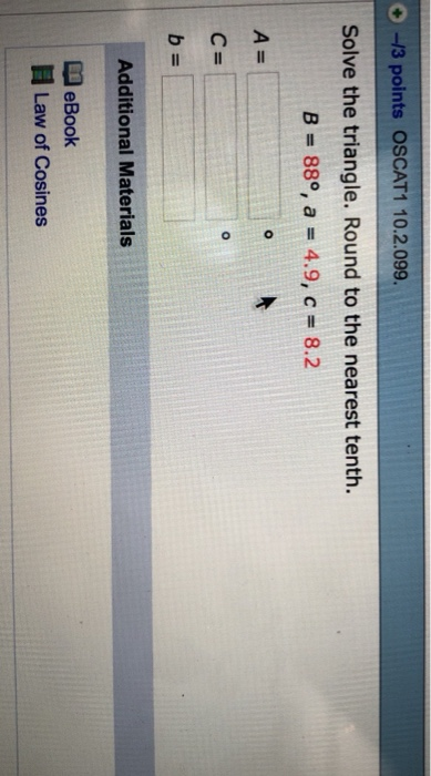 O -13 points OSCAT1 10.2.099. Solve the triangle. Round to the nearest tenth. B = 88°, a = 4.9, c= 8.2 2 c= Additional Materi