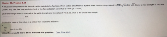 Chapter 08, Problem 8.11 A structural component in the form of a wide plate is to be fabricated from a steel alloy that has a plane strain fracture toughness of 99 MPay m (ksi Vin.) and a yield strength of 770 MPa (55840 psi). The flaw size resolution limit of the flaw detection apparatus is 4 mm (0.1575 in.). (e) If the design stress is one-half of the yield strength and the value of Y is 1.06, what is the critical flaw length? (b) On the basis of this value, is a critical flaw subject to detection? Yes No is +/-2% Click if you would like to Show Work for this question: Open Show Work