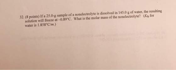 32. (8 points) If a 25.0-g sample of a nonelectrolyte is dissolved in 145.0 g of water, the resulting solution will freeze at