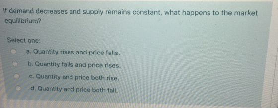 If demand decreases and supply remains constant, what happens to the market equilibrium? Select one: a. Quantity rises and pr