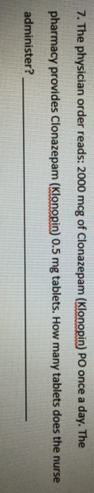 7. The physician order reads: 2000 mcg of Clonazepam (Klonopin) PO once a day. The pharmacy provides Clonazepam (Klonopin) 0.5 mg tablets. How many tablets does the nurse administer?