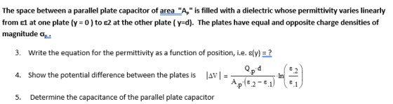 The space between a parallel plate capacitor of area A, is filled with a dielectric whose permittivity varies linearly from
