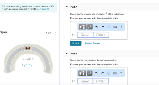 The car travels along the circular curve of radiusr 400 ft with a constant speed of U = 30 ft/s .(Figure 1) ▼ Part A Determine the angular rate of rotation θ of the radial line r Express your answer with the appropriate units. Figure 1 of 1 Value Units Submit Request Answer ▼ Part B r=400 ft Determine the magnitude of the cars acceleration Express your answer with the appropriate units. a= 1 Value 1 Units