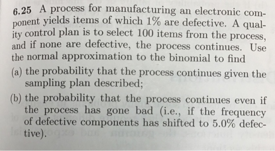process for manufacturing an electronic com- nt yields items of which 190 are defective. A qual- ity control plan is to select 100 items from the process, and if none are defective, the process continues. Use the normal approximation to the binomial to find (a) the probability that the process continues given the sampling plan described; (b) the probability that the process continues even if the process has gone bad (i.e., if the frequency of defective components has shifted to 5.0% defec- tive).