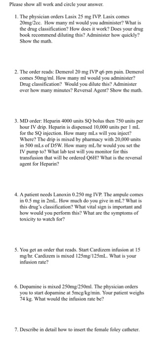 Please show all work and circle your answer 1. The physician orders Lasix 25 mg IVP Lasix comes 20mg/2cc. How many ml would y