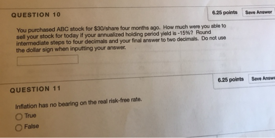 QUESTION 10 6.25 points Save Answer BC stock for $30/share four months ago. How much were you able to You purchased A sell yourstock for today if your annualized holding period yield is-15%? Round intermediate steps to four decimals and your final answer to two decimals. Do not use the dollar sign when inputting your answer. 6.25 points Save Answe QUESTION 11 Inflation has no bearing on the real risk-free rate. n True False