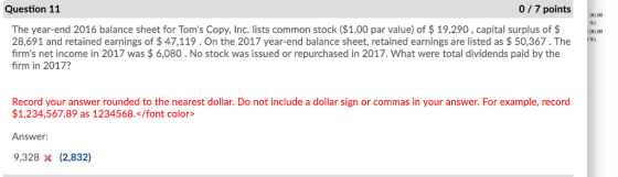 Question 11 0/7 points1.0 The year-end 2016 balance sheet for Toms Copy, Inc. lists common stock ($1.00 par value) of $19,290, capital surplus of$ 28,691 and retained earnings of $ 47,119.On the 2017 year-end balance sheet, retained earnings are listed as $ 50,367. The firms net income in 2017 was $6,080 . No stock was issued or repurchased in 2017. What were total dividends paid by the firm in 2017? (81.00 Record your answer rounded to the nearest dollar. Do not include a dollar sign or commas in your answer. For example, record $1,234,567.89 as 1234568.</font color> Answer: 9,328 x (2,832)