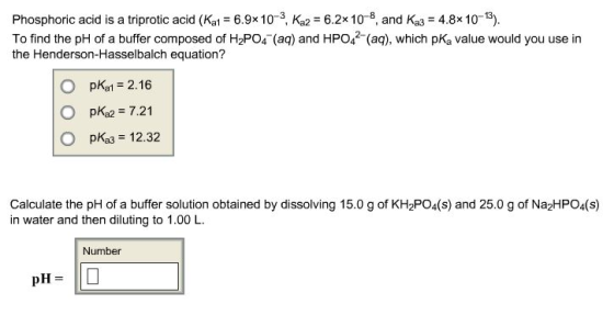 Phosphoric acid is a triprotic acid (Kal 6.9x10-3, Ka2 6.2x 10-8, and Ka3 4.8x 10-3). To find the pH of a buffer composed of H2PO4 (aq) and HPO4 (aq), which pKa value would you use in the Henderson-Hasselbalch equation? O pkat 2.16 O pKa2 7.21 рказ 12.32 Calculate the pH of a buffer solution obtained by dissolving 15.0 g of KH2PO4(s) and 25.0 g of Na2HPO4(S) in water and then diluting to 1.00 L Number pHL