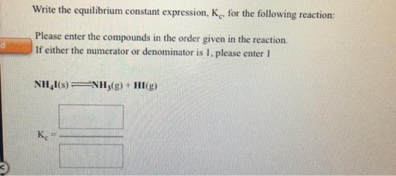 Write the equilibrium constant expression, K, for the following reaction: Please enter the compounds in the order given in the reaction. If either the numerator or denominator is 1, please enter 1 NH,I(s)NH (g) + HI(g)