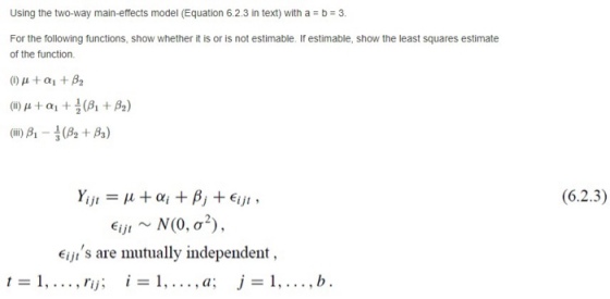 Using the two-way main-effects model (Equation 6.2.3 in text) witha b 3. For the following functions, show whether it is o is not estimable. If estimable, show the least squares estimate of the function. (i) μ + α1 + β2 (ii) μ + α1 (β1 + β2) (iii) A-NA + β) Yijl = μ-ai ,.pj +Ejjt , (6.2.3) Eijis are mutually independent, aI