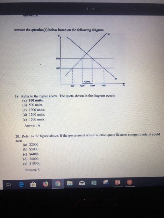 Answer the question(s) below based on the following diagram. 820 Quota 500 1000 1200 19. Refer to the figure above. The quota shown in the diagram equals (a) 200 units (b) 500 units. (c) 1000 units. (d) 1200 units. (e) 1500 units. Answer: A 20. Refer to the figure above. If the government was to auction quota licenses competitively, it could cam (a) $2000. (b) $5000. (c) S6000. (d) $8000. (e) $10000. Answer: G