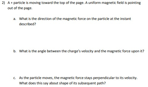 2) A+ particle is moving toward the top of the page. A uniform magnetic field is pointing out of the page. a. What is the dir