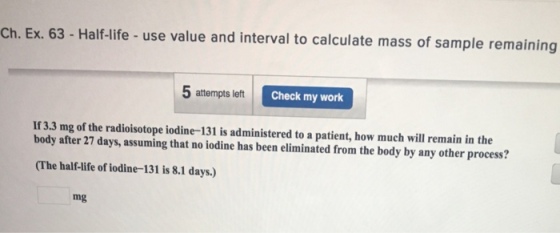 Ch. Ex. 63- Half-life - use value and interval to calculate mass of sample remaining 5 attempts left C Check my work If 3.3 mg of the radioisotope iodine-131 is administered to a patient, how much will remain in the body after 27 days, assuming that no iodine has been eliminated from the body by any other process? (The half-life of iodine-131 is 8.1 days.) mg