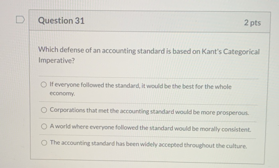 Question 31 2 pts Which defense of an accounting standard is based on Kants Categorical Imperative? If everyone followed the