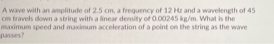 A wave with an amplitude of 2.5 cm, a frequency of 12 Hz and a wavelength of 45 cm travels down a string with a linear densit