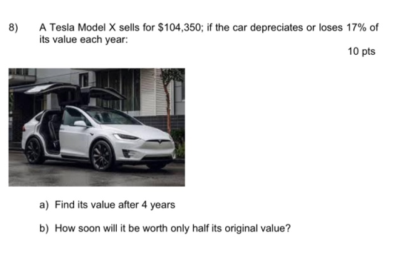 8) A Tesla Model X sells for $104,350; if the car depreciates or loses 17% of its value each year: 10 pts a) Find its value a