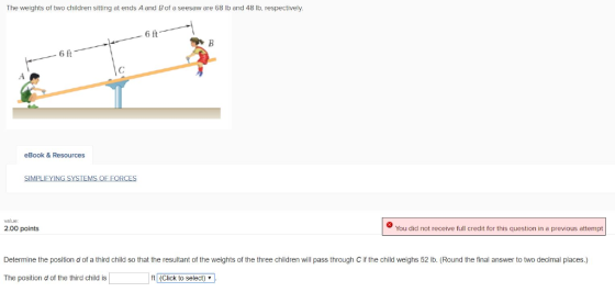 The weights of two children sitting at ends A and Bof a seesaw are 68 lb and 48 lb, respectively. 6 ft 6 ft eBook & Resources PLIEYI NG SYSTEMS OE FORCES volue: 2.00 points You did not receive full credit for this question in a previous attempt Determine the position d of a third child so that the resultant of the weights of the three children will pass through C if the child weighs 52 lb. (Round the final answer to two decimal places.) The position d of the third child is Click to select)