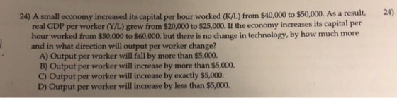 24) A small economy increased its capital per hour worked (K/L) from $40,000 to $50,000. As a result, 24) real GDP per worker (Y/L) grew from $20,000 to $25,000. If the economy increases its capital per hour worked from $50,000 to $60,000, but there is no change in technology, by how much more and in what direction will output per worker change? A) Output per worker will fall by more than $5,000. B) Output per worker will increase by more than $5,000. C) Output per worker will increase by exactly $5,000. D) Output per worker will increase by less than $5,000.