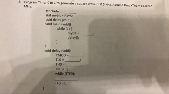 8. Program Timer O in C to generate a square wave of 0.5 KHz. Assume that XTAL 11.0592 MHz #include sbit mybit P1A5; void delay (void); void main (void) while (1) ( mybit - delay(0): void delay (void) TMOD TLO = THO TRO = 1; while (ITFO); TFO = 0;
