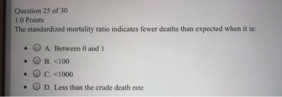 Question 25 of 30 1.0 Points The standardized mortality ratio indicates fewer deaths than expected when it is: • O A. Between