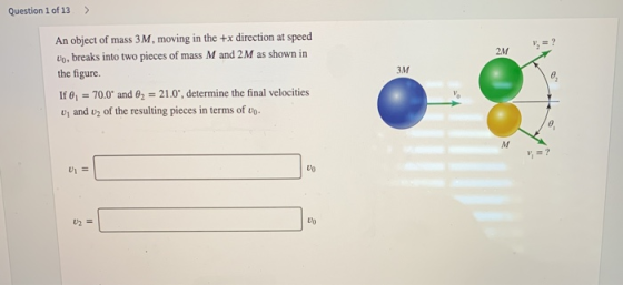 Question 1 of 13 > 2M 3M An object of mass 3M, moving in the +x direction at speed Vo, breaks into two pieces of mass M and 2