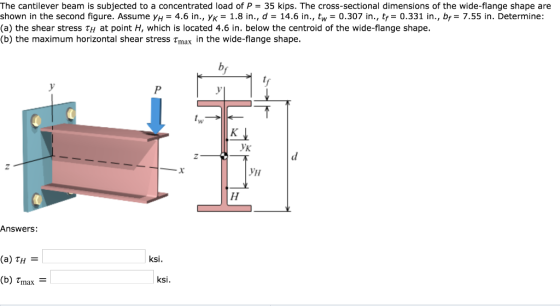 The cantilever beam is subjected to a concentrated load of P = 35 kips. The cross-sectional dimensions of the wide-flange shape are shown in the second figure. Assume yH = 4.6 in., ?? 1.8 in, d = 14.6 in., tw= 0.307 in., tf= 0.331 in., br= 7.55 in. Determine: (a) the shear stress tH at point H, which is located 4.6 in. below the centroid of the wide-flange shape. (b) the maximum horizontal shear stress Tmax in the wide-flange shape ?? Answers: (a) TH ksi (b) Tmax ksi.