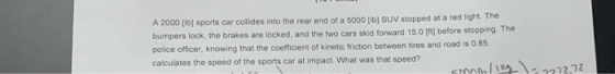 A 2000 (lb) sports car collides into the rear end of a 5000 fib) SUV stopped at a red light. The bumpers lock, the brakes are