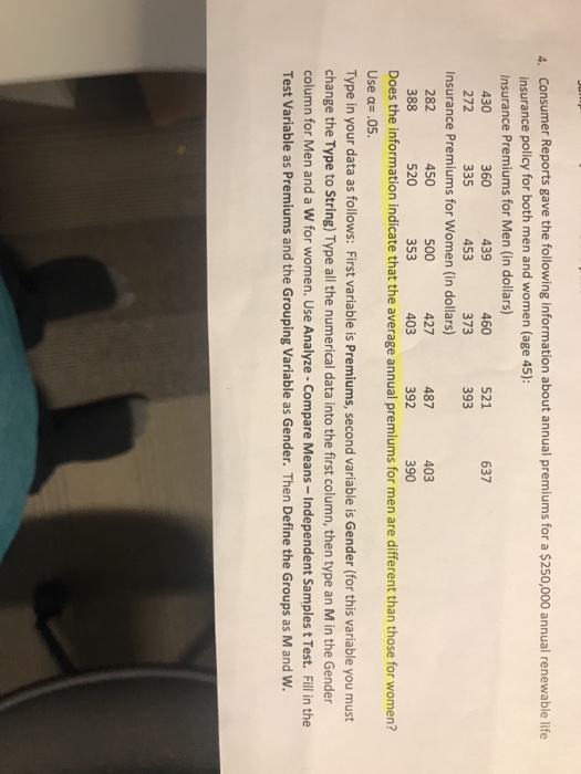 Consumer Reports gave the following information about annual premiums for a $250,000 annual renewable life insurance policy for both men and women (age 45): Insurance Premiums for Men (in dollars) 4. 637 460 373 521 430 272 360 335 439 453 1 393 Insurance Premiums for Women (in dollars) 427 403 403 390 487 282 388 450 520 500 353 392 Does the information indicate that the average annual premiums for men are different than those for women? Type in your data as follows: First variable is Premiums, second variable is Gender (for this variable you must column for Men and a W for women. Use Analyze-Compare Means - Independent Samples t Test. Fill in the Use a .05. change the Type to String) Type all the numerical data into the first column, then type an M in the Gender Test Variable as Premiums and the Grouping Variable as Gender. Then Define the Groups as M and W