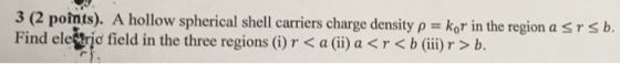 3 (2 poimts). A hollow spherical shell carriers charge density p kor in the region a s r s b. Find elestric field in the three regions ()r < a (i a << b (ii)r > b.