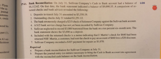 P4A. Bank Reconciliation On July 31, Sullivan Companys Cash in Bank account had a balance of LOS . Flynn the ac- S8,112.62. On that date, the bank statement indicated a balance of $9,098.55. A comparison of re- turned checks and bank advices revealed the following: 1. Deposits in transit July 31 amounted to $3,358.19. 2. Outstanding checks July 31 totaled $1,251.12 3. The bank erroneously charged a $215 check of Solomon Company against the Sullivan bank account. 4. A $15 bank service charge has not yet been recorded by Sullivan Company 5. Sullivan neglected to record $3,000 borrowed from the bank on a ten percent six-month note. The ustomer ceal his part (I), r As ac- bank statement shows the $3,000 as a deposit. 6. Included with the returned checks is a memo indicating that J. Martins check for $640 had been returned NSF. Martin, a customer, had sent the check to pay an account of $660 less a $20 discount. Sullivan Company recorded a $107 payment for repairs as $1,070. fictitious Required a. Prepare a bank reconciliation for Sullivan Company at July 31. b. Prepare the journal entry (or entries) necessary to bring the Cash in Bank account into agreement nsidered with the reconciled cash balance on the bank reconciliation