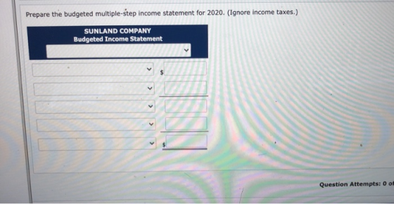 Prepare the budgeted multiple-step income statement for 2020. (Ignore income taxes.) SUNLAND COMPANY Budgeted Income Statemen