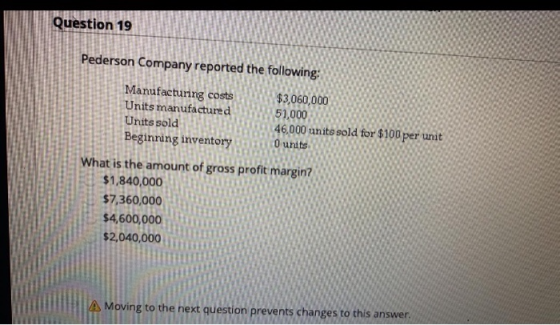 Question 19 Pederson Company reported the following: Manufacturing costs $3,060,000 Units manufactured 51,000 Units sold 46,0